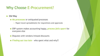 Why Choose E-Procurement?
 Old Way
 No processes or antiquated processes
 Paper/excel spreadsheets for requisitions and approvals
 ERP system makes accounting happy, process falls apart for
everyone else
 Disputes with vendors/missed discounts
 Finding out too late – who spent what and why??
 