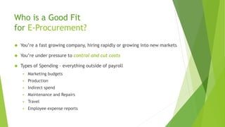 Who is a Good Fit
for E-Procurement?
 You’re a fast growing company, hiring rapidly or growing into new markets
 You’re under pressure to control and cut costs
 Types of Spending – everything outside of payroll
 Marketing budgets
 Production
 Indirect spend
 Maintenance and Repairs
 Travel
 Employee expense reports
 