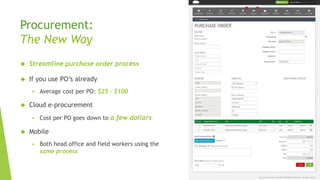 Procurement:
The New Way
 Streamline purchase order process
 If you use PO’s already
 Average cost per PO: $25 - $100
 Cloud e-procurement
 Cost per PO goes down to a few dollars
 Mobile
 Both head office and field workers using the
same process
 