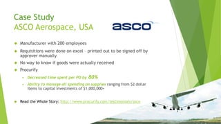 Case Study
ASCO Aerospace, USA
 Manufacturer with 200 employees
 Requisitions were done on excel – printed out to be signed off by
approver manually
 No way to know if goods were actually received
 Procurify
 Decreased time spent per PO by 80%
 Ability to manage all spending on supplies ranging from $2 dollar
items to capital investments of $1,000,000+
 Read the Whole Story: http://www.procurify.com/testimonials/asco
 