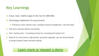 Key Learnings
 Cloud, SaaS, mobile usage on the rise for SMB/SMEs
 Technology enablement for procurement
 Efficiency, lower upfront costs, multiple-location management, real-time data
 Test-drive solutions before committing
 Fact: Cutting costs > increasing revenue for increasing the bottom line
 Good fit for cost-control, high-growth, processes-upgrades, you are decentralized
or project-based, better decision-making
 