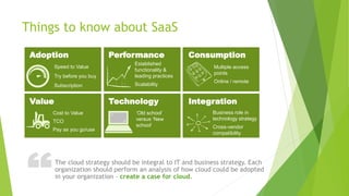 ?Things to know about SaaS
Established
functionality &
leading practices
Scalability
‘Old school’
versus ‘New
school’
Multiple access
points
Online / remote
Business role in
technology strategy
Cross-vendor
compatibility
Cost to Value
TCO
Pay as you go/use
Adoption Performance Consumption
Value Technology Integration
Speed to Value
Try before you buy
Subscription
The cloud strategy should be integral to IT and business strategy. Each
organization should perform an analysis of how cloud could be adopted
in your organization – create a case for cloud.
 