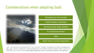 ?Considerations when adopting SaaS
Business accelerates the ”as-a-service” model. Complexity of data management,
system integration and management of multiple cloud providers often comes as a
curve ball. IT is increasingly expected to be a business partner and advisor.
Navigating the Cloud jungle
Holistic System Landscape
Business drives SaaS adoption
IT as Business Advisor
Data
SaaS Vendor Contract Negotiation
 
