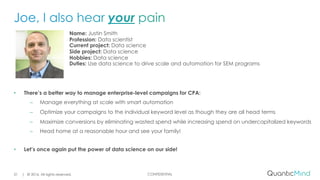 CONFIDENTIAL
Name: Justin Smith
Profession: Data scientist
Current project: Data science
Side project: Data science
Hobbies: Data science
Duties: Use data science to drive scale and automation for SEM programs
• There’s a better way to manage enterprise-level campaigns for CPA:
– Manage everything at scale with smart automation
– Optimize your campaigns to the individual keyword level as though they are all head terms
– Maximize conversions by eliminating wasted spend while increasing spend on undercapitalized keywords
– Head home at a reasonable hour and see your family!
• Let’s once again put the power of data science on our side!
| © 2016. All rights reserved.21
 