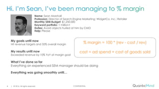CONFIDENTIAL
Name: Sean Marshall
Profession: Director of Search Engine Marketing; WidgetCo, Inc.; Retailer
Monthly SEM Budget: $1,250,000
Keyword portfolio: 1 million+
Duties: Avoid objects hurled at him by CMO
Help: Please
| © 2016. All rights reserved.4
My goals until now
Hit revenue targets and 35% overall margin
My results until now
Exceeded revenue by 10% YoY at margin goal
What I’ve done so far
Everything an experienced SEM manager should be doing
Everything was going smoothly until…
% margin = 100 * (rev - cost / rev)
cost = ad spend + cost of goods sold
 