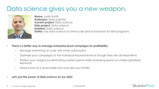 CONFIDENTIAL
Name: Justin Smith
Profession: Data scientist
Current project: Data science
Side project: Data science
Hobbies: Data science
Duties: Use data science to drive scale and automation for SEM programs
• There’s a better way to manage enterprise-level campaigns for profitability:
– Manage everything at scale with smart automation
– Optimize your campaigns to the individual keyword level as though they are all head terms
– Perfect your margins by eliminating wasted spend while increasing spend on undercapitalized
keywords
– Head home at a reasonable hour and see your family!
• Let’s put the power of data science on our side!
| © 2016. All rights reserved.8
 
