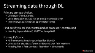Streaming data through DL
Primary storage choices:
• Cold layer (HDFS/S3/etc.)
• Local storage: files, Spark’s on-disk persistence layer
• In memory: SparkRDDs or SparkDataFrames
Find out if you are I/O constrained or processor-constrained
• How big is your dataset? MNIST or ImageNet?
If using PySpark:
• All frameworks heavily optimized for diskI/O
• Use Spark’s broadcastfor small datasets that fitin memory
• Reading files is fast: use local files when it does not fit
 