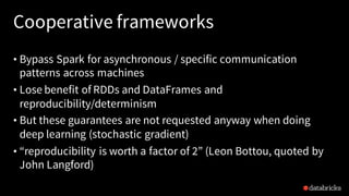 Cooperative frameworks
• Bypass Spark for asynchronous / specific communication
patterns across machines
• Lose benefit of RDDs and DataFrames and
reproducibility/determinism
• But these guarantees are not requested anyway when doing
deep learning (stochastic gradient)
• “reproducibility is worth a factor of 2” (Leon Bottou, quoted by
John Langford)
 