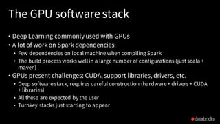 The GPU software stack
• Deep Learning commonly used with GPUs
• A lot of workon Spark dependencies:
• Few dependencies on local machine when compiling Spark
• The build process works well in a largenumber of configurations (just scala +
maven)
• GPUs present challenges: CUDA, support libraries, drivers, etc.
• Deep softwarestack, requires careful construction (hardware+ drivers + CUDA
+ libraries)
• All these are expected by the user
• Turnkey stacks just starting to appear
 