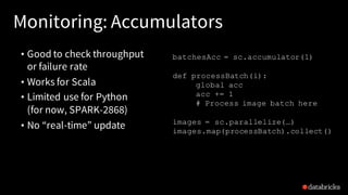 Monitoring: Accumulators
• Good to check throughput
or failure rate
• Works for Scala
• Limited use for Python
(for now, SPARK-2868)
• No “real-time” update
batchesAcc = sc.accumulator(1)
def processBatch(i):
global acc
acc += 1
# Process image batch here
images = sc.parallelize(…)
images.map(processBatch).collect()
 