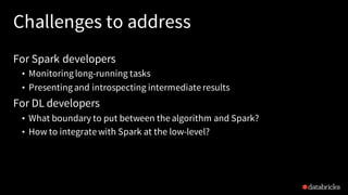 Challenges to address
For Spark developers
• Monitoringlong-running tasks
• Presentingand introspecting intermediate results
For DL developers
• What boundary to put between the algorithm and Spark?
• How to integrate with Spark at the low-level?
 