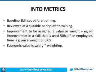 INTO METRICS
• Baseline Skill set before training.
• Reviewed at a suitable period after training.
• Improvement to be assigned a value or weight – eg an
improvement in a skill that is used 50% of an employees
time is given a weight of 0.05
• Economic value is salary * weighting.
 