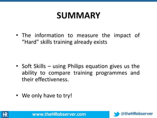 SUMMARY
• The information to measure the impact of
“Hard” skills training already exists
• Soft Skills – using Philips equation gives us the
ability to compare training programmes and
their effectiveness.
• We only have to try!
 