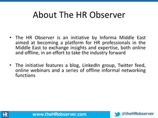 About The HR Observer
• The HR Observer is an initiative by Informa Middle East
aimed at becoming a platform for HR professionals in the
Middle East to exchange insights and expertise, both online
and offline, in an effort to take the industry forward
• The initiative features a blog, LinkedIn group, Twitter feed,
online webinars and a series of offline informal networking
functions
 