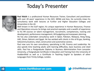 Today’s Presenter
Paul Walsh is a professional Human Resources Trainer, Consultant and practitioner
with over 20 years’ experience in the GCC, MENA and Asia. He currently mixes his
consultancy work with lectures at Further and Higher Education Colleges and
Universities in the UK.
Well known in the Gulf region; his unique experience in Human Resources, Finance
and Operations ensures he brings real practical examples and a wealth of experience
to his HR courses on talent management, recruitment, competencies, training and
development, performance management, HR budgeting and manpower planning.
He has also undertaken consultancy work in Qatar, Pakistan, Malaysia, Hong Kong,
UAE, Oman, Bahrain and Egypt. He has worked with clients in the oil & gas, banking,
telecommunications, retail, construction and automotive sectors.
Paul now runs his own consultancy, specialising in HR, Finance and Leadership. He
also spends time teaching adults with learning diﬃculties, basic business and retail
skills. Paul has a Postgraduate Diploma in Business Administration from Lancaster
University, a Postgraduate Certiﬁcate in Education and Training from the University of
Huddersﬁeld as well as a Certiﬁcate in Teaching English to Speakers of other
Languages from Trinity College, London.
 