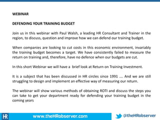 WEBINAR
DEFENDING YOUR TRAINING BUDGET
Join us in this webinar with Paul Walsh, a leading HR Consultant and Trainer in the
region, to discuss, question and improve how we can defend our training budget.
When companies are looking to cut costs in this economic environment, invariably
the training budget becomes a target. We have consistently failed to measure the
return on training and, therefore, have no defence when our budgets are cut.
In this short Webinar we will have a brief look at Return on Training Investment.
It is a subject that has been discussed in HR circles since 1991 …. And we are still
struggling to design and implement an effective way of measuring our return.
The webinar will show various methods of obtaining ROTI and discuss the steps you
can take to get your department ready for defending your training budget in the
coming years
 