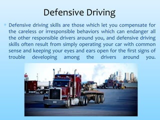 Defensive Driving
∗ Defensive driving skills are those which let you compensate for
the careless or irresponsible behaviors which can endanger all
the other responsible drivers around you, and defensive driving
skills often result from simply operating your car with common
sense and keeping your eyes and ears open for the first signs of
trouble developing among the drivers around you.
 