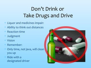 Don’t Drink or
Take Drugs and Drive
∗ Liquor and medicines impair:
∗ Ability to think out distances
∗ Reaction time
∗ Judgment
∗ Vision
∗ Remember:
∗ Only time, not java, will clean
you up
∗ Ride with a
designated driver
 
