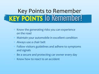 ∗ Know the generating risks you can experience
on the road
∗ Maintain your automobile in excellent condition
∗ Always use a chair belt
∗ Follow visitors guidelines and adhere to symptoms
and signals
∗ Be a secure and protecting car owner every day
∗ Know how to react to an accident
Key Points to Remember
 