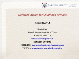 Deferred Action for Childhood Arrivals

             August 15, 2012

                  Hosted by:
        Murali Bashyam and Ame Coats
              Bashyam Spiro LLP
           www.bashyamspiro.com
             CONNECT WITH US:
 FACEBOOK: www.facebook.com/bashyamspiro
   TWITTER: www.twitter.com/bashyamspiro
 