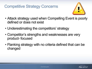 Competitive Strategy Concerns

• Attack strategy used when Compelling Event is poorly
  defined or does not exist
• Underestimating the competitors‟ strategy
• Competitor‟s strengths and weaknesses are very
  product- focused
• Flanking strategy with no criteria defined that can be
  changed



                         © The TAS Group 2012
 