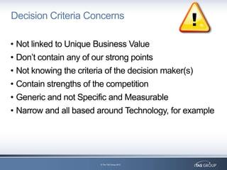 Decision Criteria Concerns

• Not linked to Unique Business Value
• Don‟t contain any of our strong points
• Not knowing the criteria of the decision maker(s)
• Contain strengths of the competition
• Generic and not Specific and Measurable
• Narrow and all based around Technology, for example




                         © The TAS Group 2012
 