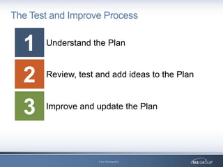 The Test and Improve Process


  1    Understand the Plan



  2    Review, test and add ideas to the Plan



  3    Improve and update the Plan




                    © The TAS Group 2012
 