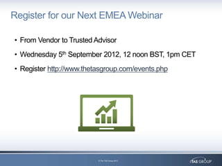 Register for our Next EMEA Webinar

• From Vendor to Trusted Advisor
• Wednesday 5th September 2012, 12 noon BST, 1pm CET
• Register http://www.thetasgroup.com/events.php




                          © The TAS Group 2012
 
