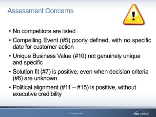 Assessment Concerns

• No competitors are listed
• Compelling Event (#5) poorly defined, with no specific
  date for customer action
• Unique Business Value (#10) not genuinely unique
  and specific
• Solution fit (#7) is positive, even when decision criteria
  (#6) are unknown
• Political alignment (#11 – #15) is positive, without
  executive credibility

                         © The TAS Group 2012
 