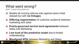 © 2018, Mintigo. All Rights Reserved.
What went wrong?
 Models all running side-by-side against same initial
dataset but with no linkages
 Differing segmentation of customer audience between
marketing and sales
 Poorly-governed service level agreements between
Sales and Marketing
 Low trust of the predictive model due to limited
understanding
 Misaligned KPIs between Marketing and Sales
HINT: It wasn’t the platforms!
 