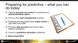 © 2018, Mintigo. All Rights Reserved.
Preparing for predictive – what you can
do today
 Capture granular use cases for predictive and
action/resolution plans
 Firm up your lead management process
 Segment and accurately track target events in
your MAP and CRM
 Prioritize data sources and work to gain
highest completion
 Launch a predictive education roadshow
 Benchmark KPIs
 