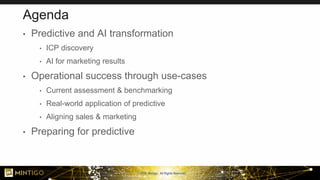 © 2018, Mintigo. All Rights Reserved.
Agenda
• Predictive and AI transformation
• ICP discovery
• AI for marketing results
• Operational success through use-cases
• Current assessment & benchmarking
• Real-world application of predictive
• Aligning sales & marketing
• Preparing for predictive
 