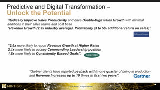 © 2018, Mintigo. All Rights Reserved.
“Radically Improve Sales Productivity and drive Double-Digit Sales Growth with minimal
additions in their sales teams and cost base
“Revenue Growth (2.3x industry average), Profitability (3 to 5% additional return on sales)”.
“Gartner clients have reported payback within one quarter of being in production
and Revenue Increases up to 10 times in first two years”.
“2.9x more likely to report Revenue Growth at Higher Rates
2.1x more likely to occupy Commanding Leadership position
1.8x more likely to Consistently Exceed Goals”.
Predictive and Digital Transformation –
Unlock the Potential
 