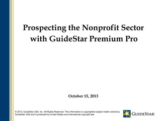 Prospecting the Nonprofit Sector
with GuideStar Premium Pro

October 15, 2013

© 2013, GuideStar USA, Inc. All Rights Reserved. This information is copyrighted subject matter owned by
1
GuideStar USA and is protected by United States and international copyright law.

 