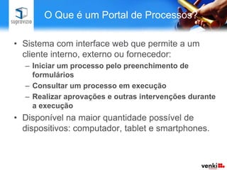 O Que é um Portal de Processos?

• Sistema com interface web que permite a um
  cliente interno, externo ou fornecedor:
  – Iniciar um processo pelo preenchimento de
    formulários
  – Consultar um processo em execução
  – Realizar aprovações e outras intervenções durante
    a execução
• Disponível na maior quantidade possível de
  dispositivos: computador, tablet e smartphones.
 