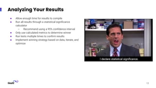 Analyzing Your Results
13
● Allow enough time for results to compile
● Run all results through a statistical signiﬁcance
calculator
○ Recommend using a 95% conﬁdence interval
● Only use calculated metrics to determine winner
● Run tests multiple times to conﬁrm results
● Implement winning strategy based on data, iterate, and
optimize
 