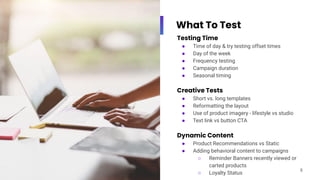 What To Test
Testing Time
● Time of day & try testing offset times
● Day of the week
● Frequency testing
● Campaign duration
● Seasonal timing
Creative Tests
● Short vs. long templates
● Reformatting the layout
● Use of product imagery - lifestyle vs studio
● Text link vs button CTA
Dynamic Content
● Product Recommendations vs Static
● Adding behavioral content to campaigns
○ Reminder Banners recently viewed or
carted products
○ Loyalty Status
8
 