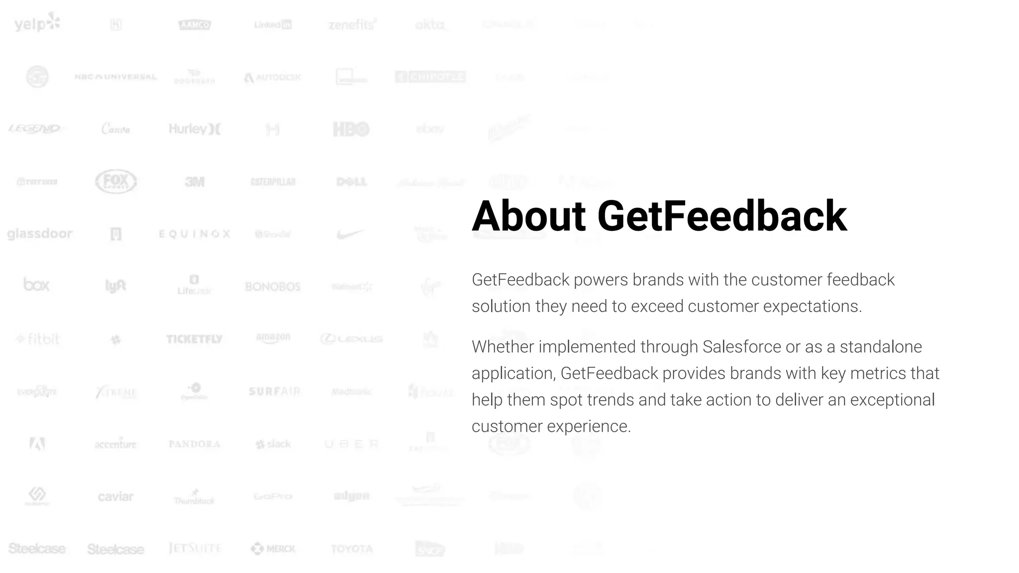 About GetFeedback
GetFeedback powers brands with the customer feedback
solution they need to exceed customer expectations.
Whether implemented through Salesforce or as a standalone
application, GetFeedback provides brands with key metrics that
help them spot trends and take action to deliver an exceptional
customer experience.
 