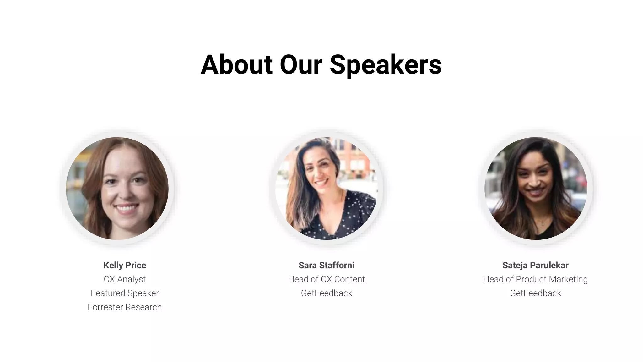 About Our Speakers
Kelly Price
CX Analyst
Featured Speaker
Forrester Research
Sara Stafforni
Head of CX Content
GetFeedback
Sateja Parulekar
Head of Product Marketing
GetFeedback
 