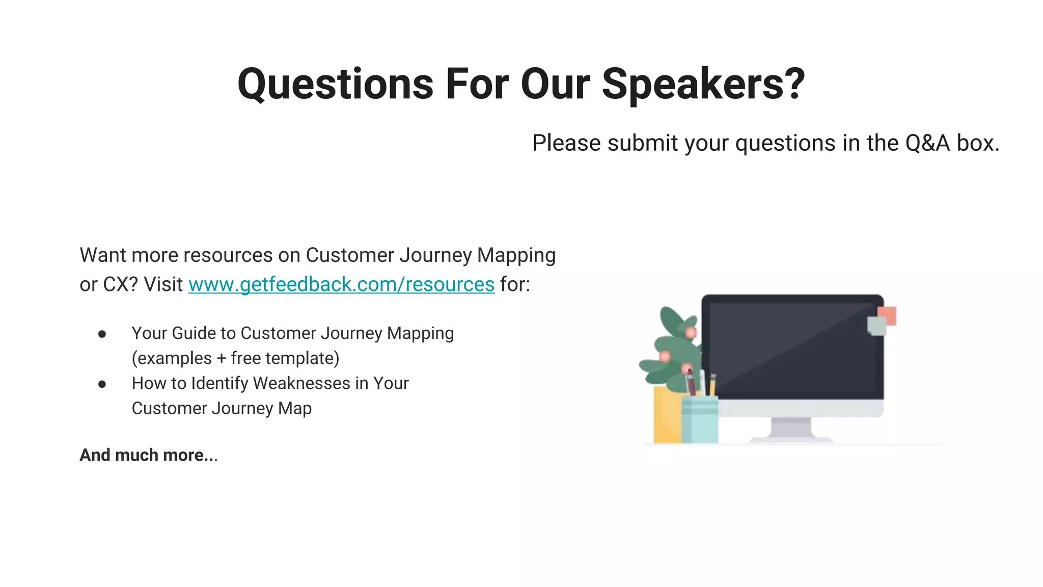 Questions For Our Speakers?
Please submit your questions in the Q&A box.
Want more resources on Customer Journey Mapping
or CX? Visit www.getfeedback.com/resources for:
● Your Guide to Customer Journey Mapping
(examples + free template)
● How to Identify Weaknesses in Your
Customer Journey Map
And much more...
 