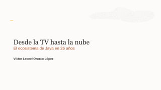 Desde la TV hasta la nube
El ecosistema de Java en 26 años
Víctor Leonel Orozco López
 