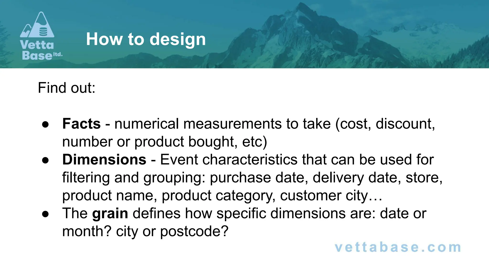 Find out:
● Facts - numerical measurements to take (cost, discount,
number or product bought, etc)
● Dimensions - Event characteristics that can be used for
filtering and grouping: purchase date, delivery date, store,
product name, product category, customer city…
● The grain defines how specific dimensions are: date or
month? city or postcode?
How to design
 