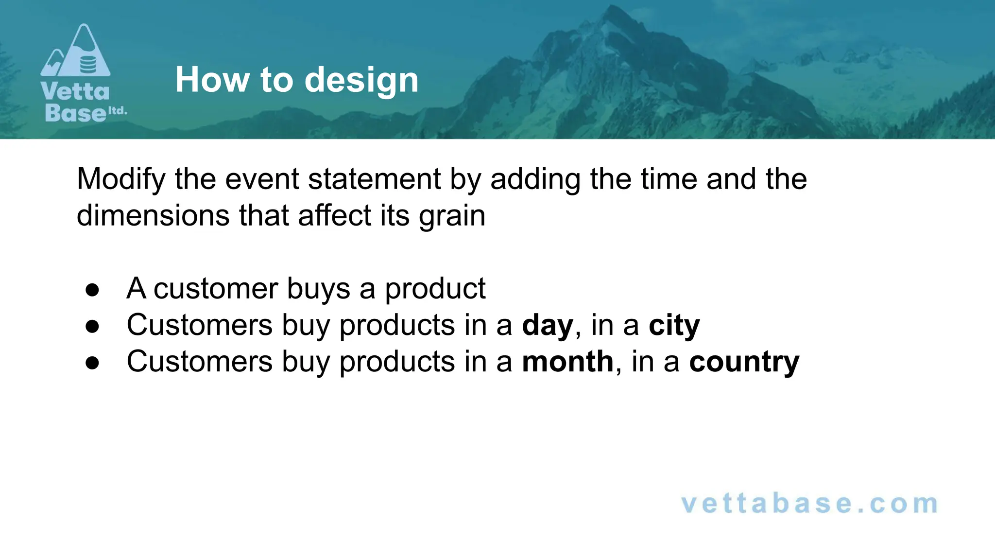Modify the event statement by adding the time and the
dimensions that affect its grain
● A customer buys a product
● Customers buy products in a day, in a city
● Customers buy products in a month, in a country
How to design
 