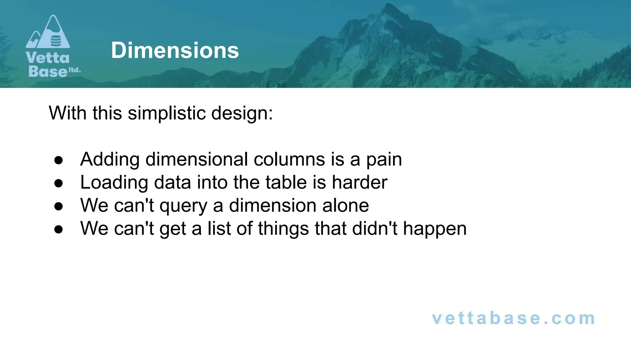 With this simplistic design:
● Adding dimensional columns is a pain
● Loading data into the table is harder
● We can't query a dimension alone
● We can't get a list of things that didn't happen
Dimensions
 