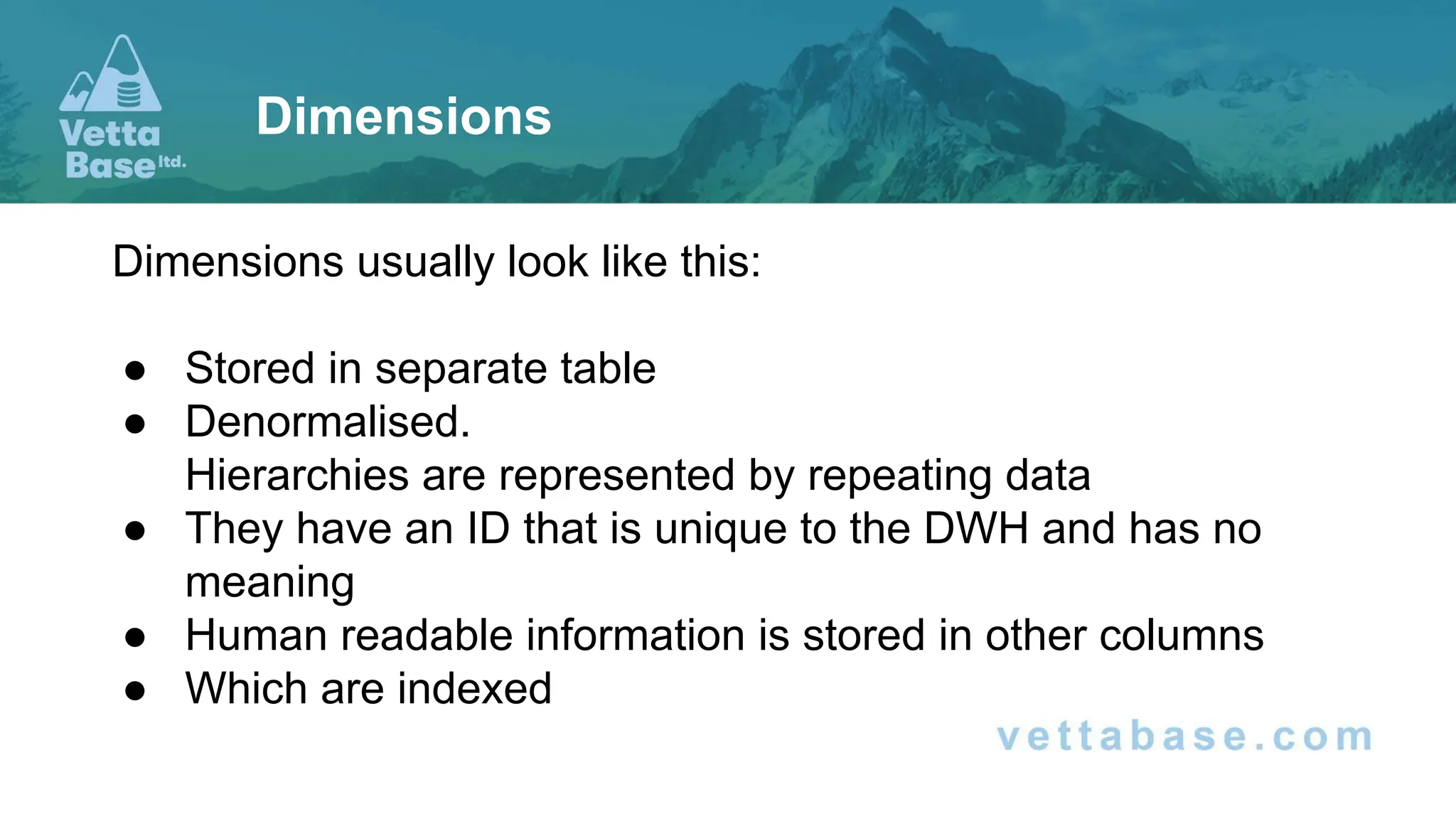 Dimensions usually look like this:
● Stored in separate table
● Denormalised.
Hierarchies are represented by repeating data
● They have an ID that is unique to the DWH and has no
meaning
● Human readable information is stored in other columns
● Which are indexed
Dimensions
 