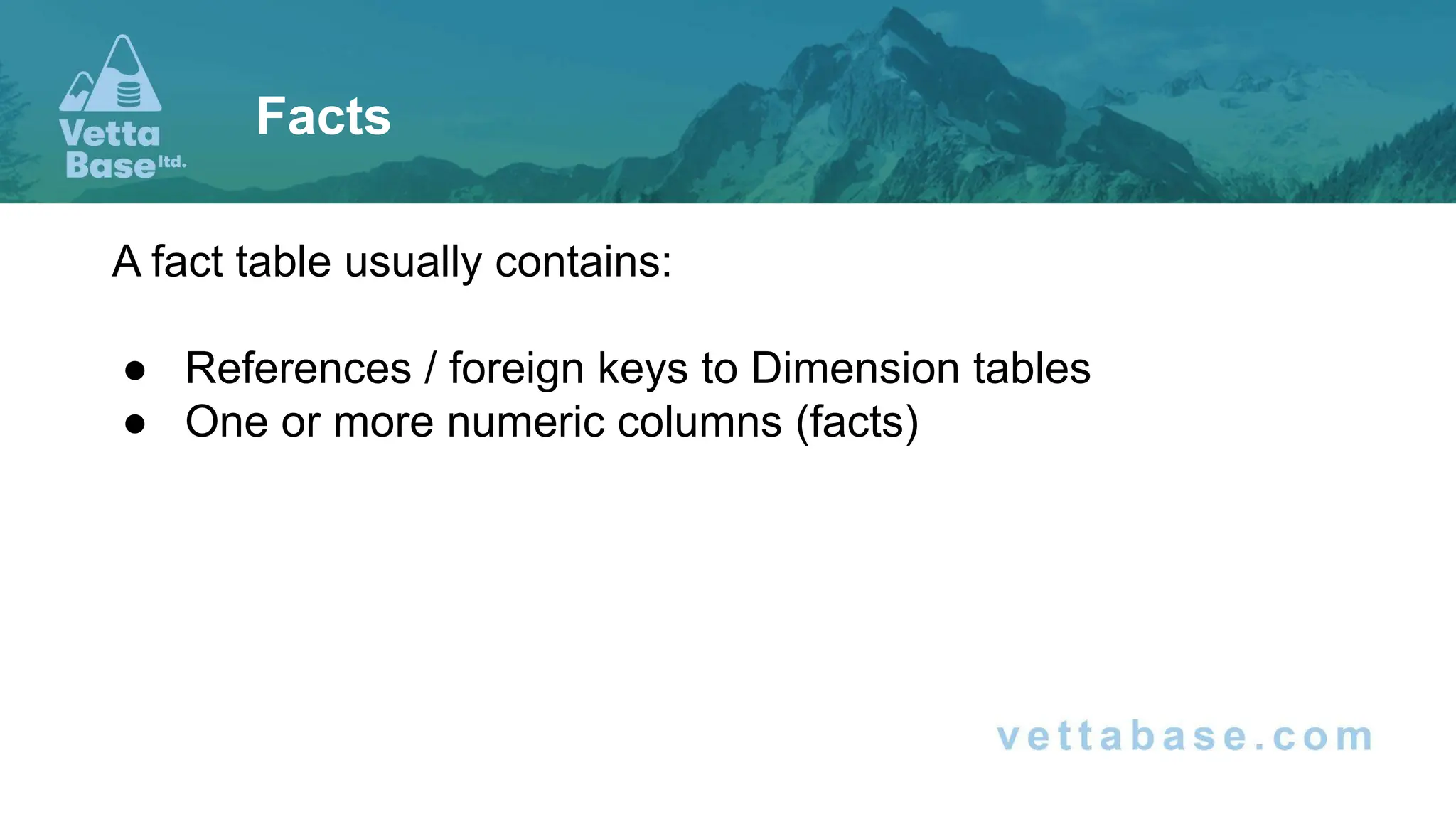 A fact table usually contains:
● References / foreign keys to Dimension tables
● One or more numeric columns (facts)
Facts
 