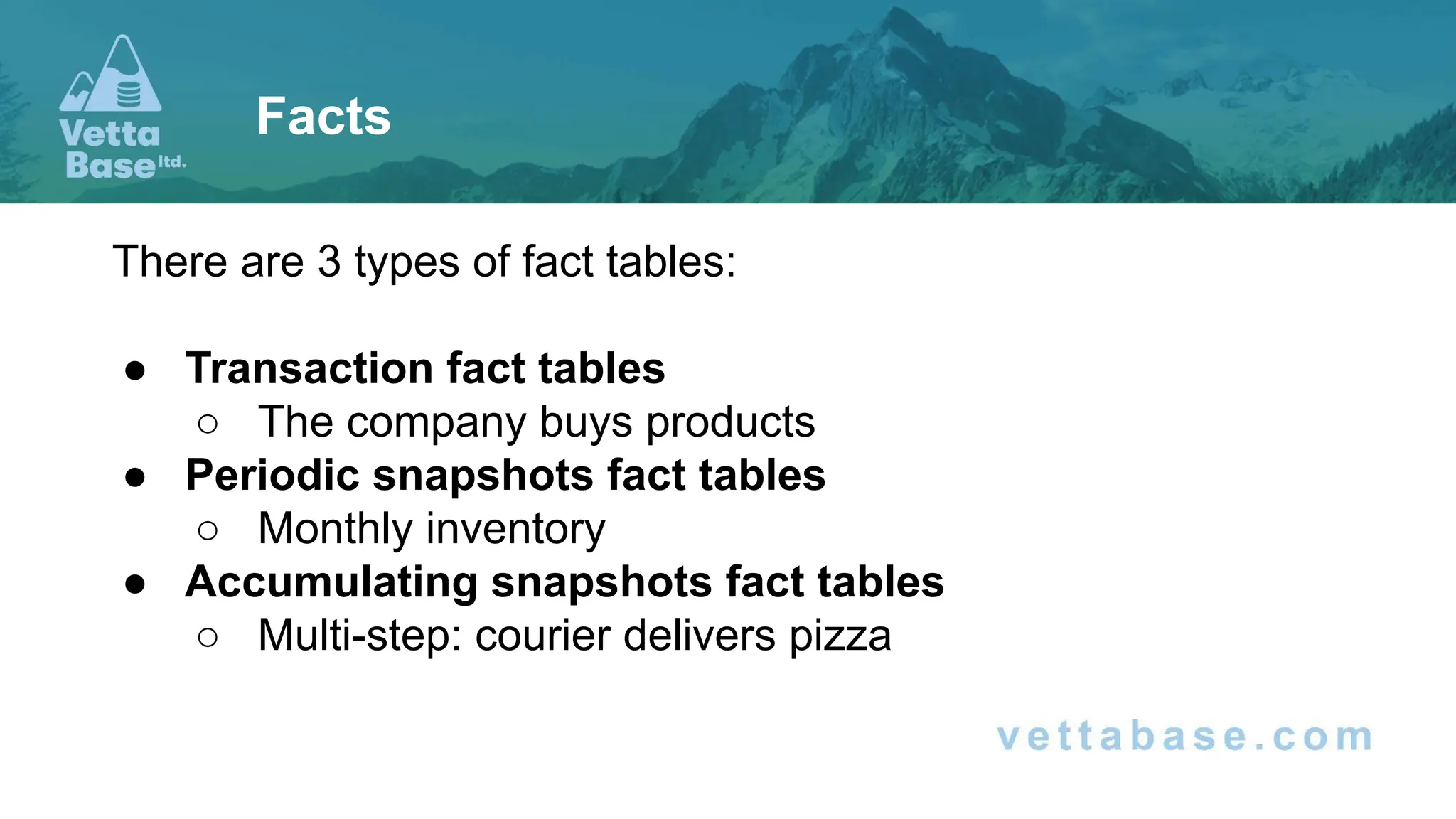 There are 3 types of fact tables:
● Transaction fact tables
○ The company buys products
● Periodic snapshots fact tables
○ Monthly inventory
● Accumulating snapshots fact tables
○ Multi-step: courier delivers pizza
Facts
 