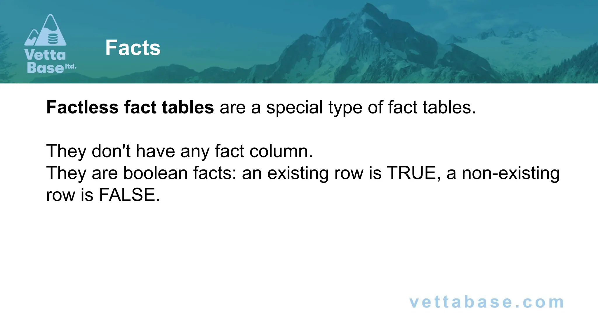 Factless fact tables are a special type of fact tables.
They don't have any fact column.
They are boolean facts: an existing row is TRUE, a non-existing
row is FALSE.
Facts
 