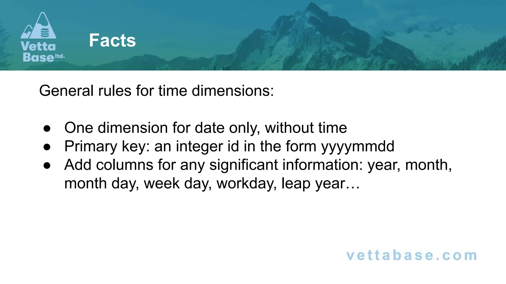 General rules for time dimensions:
● One dimension for date only, without time
● Primary key: an integer id in the form yyyymmdd
● Add columns for any significant information: year, month,
month day, week day, workday, leap year…
Facts
 