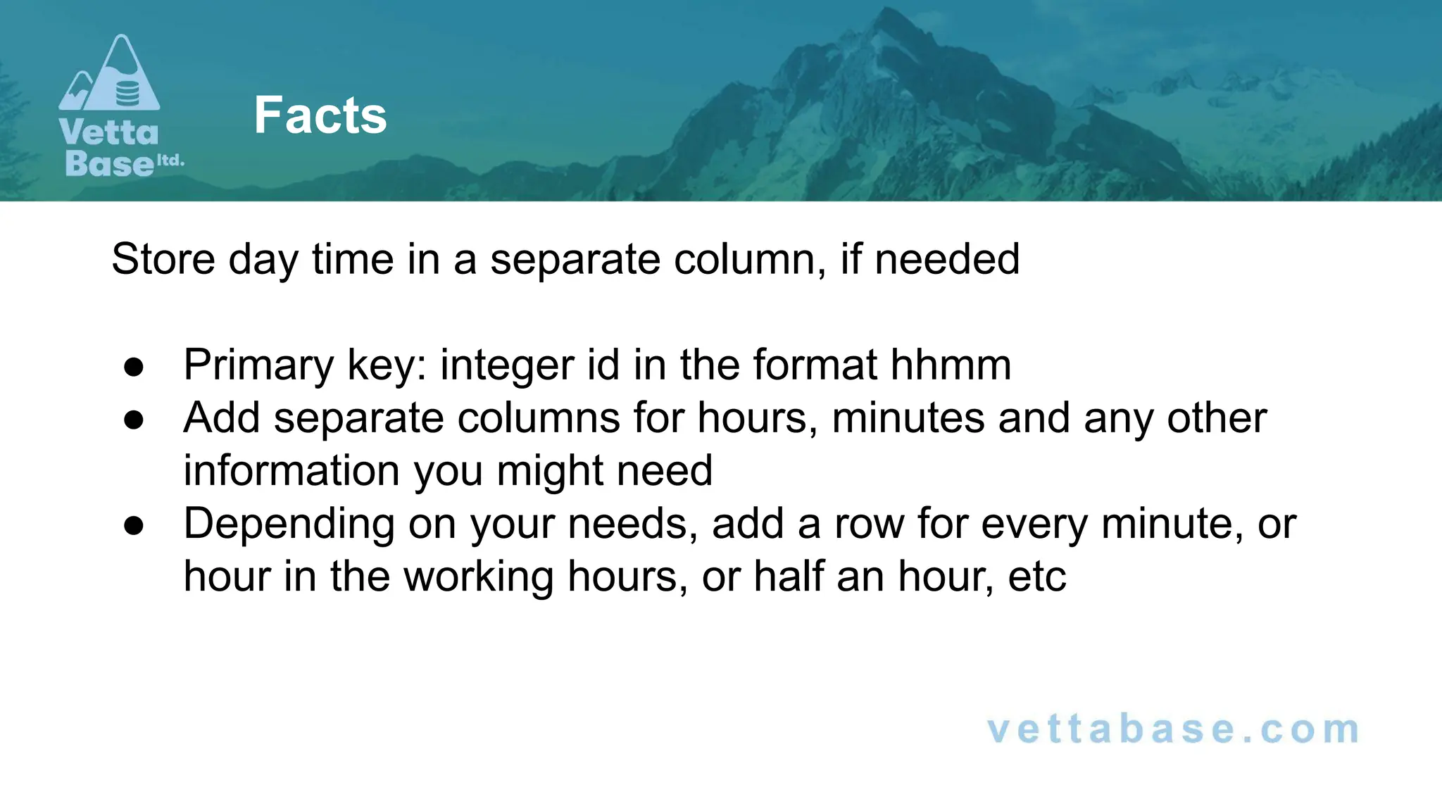 Store day time in a separate column, if needed
● Primary key: integer id in the format hhmm
● Add separate columns for hours, minutes and any other
information you might need
● Depending on your needs, add a row for every minute, or
hour in the working hours, or half an hour, etc
Facts
 
